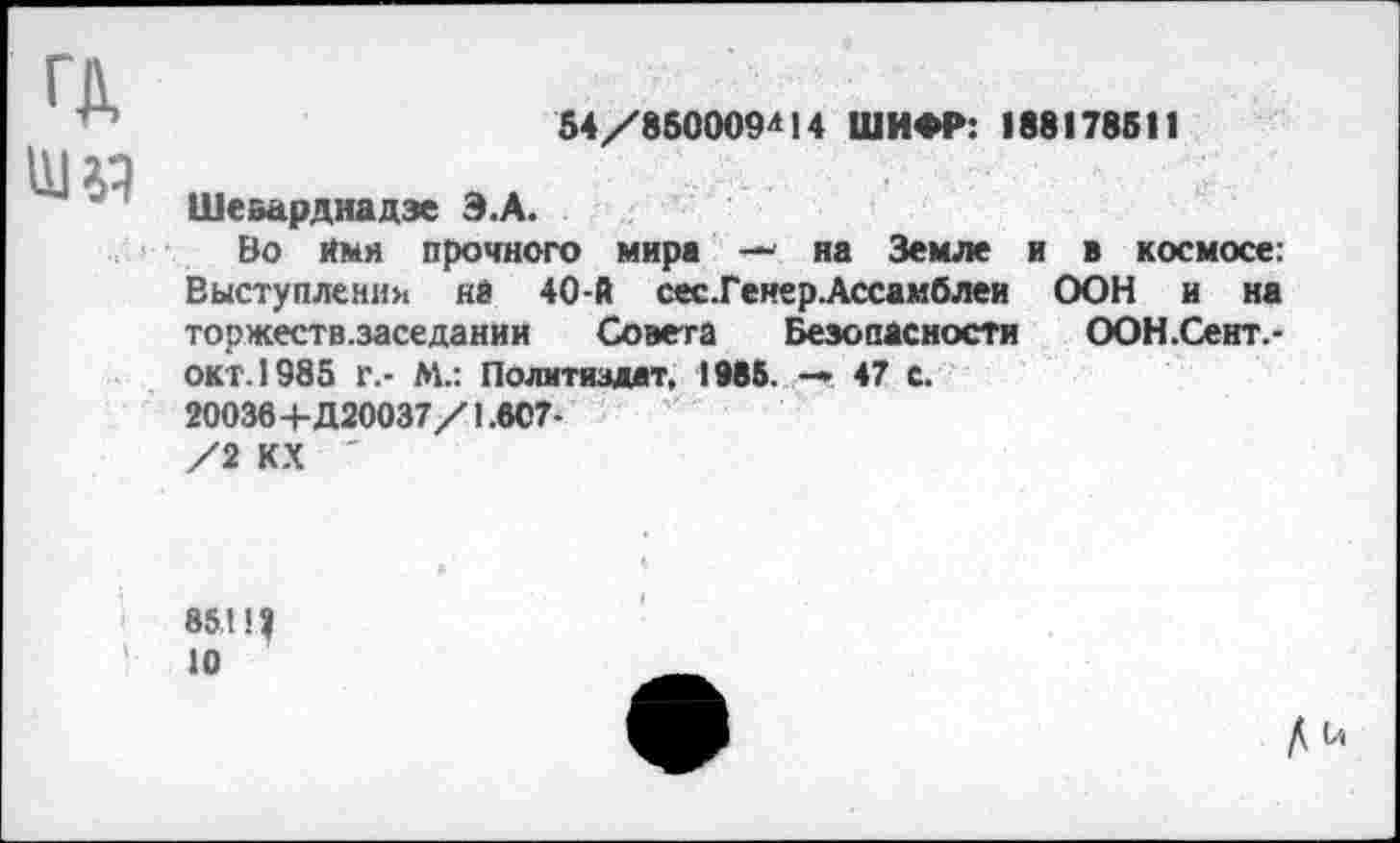 ﻿ГД
54/850009*14 ШИФР: 188178511
Шеварднадзе Э.А.
Во Имя прочного мира — на Земле и в космосе: Выступления не 40-й сес.Генер. Ассамблеи ООН и на торжеств.заседании Совета Безопасности ООН.Сент.-окт.1985 г.- М.: Политиздат, 1985. -• 47 с.
20036 +Д20037/1.807-
/2 КХ '
85 Щ 10
Д и